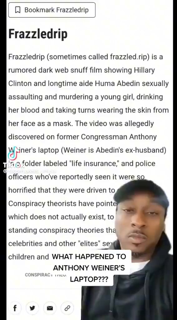 Bookmark Frazzledrip Frazzledrip Frazzledrip (sometimes called frazzled rip) is a rumored dark web snuff film showing Hillary Clinton and longtime aide Huma Abedin sexually assaulting and murdering a young girl, drinking her blood and taking turns wearing the skin from her face as a mask. The video was allegedly discovered on former Congressman Anthony ners laptop (Weiner is Abedin's ex-husband) folder labeled "life insurance,' and police officers who've reportedly seen it were horrified that they were driven to Conspiracy theorists have point which does not actually exist, to standing conspiracy theories th: celebrities and other "elites" se) children and WHAT HAPPENED TO ANTHONY WEINER'S CONSPIRAC) LAPTOP??? - iFunny
