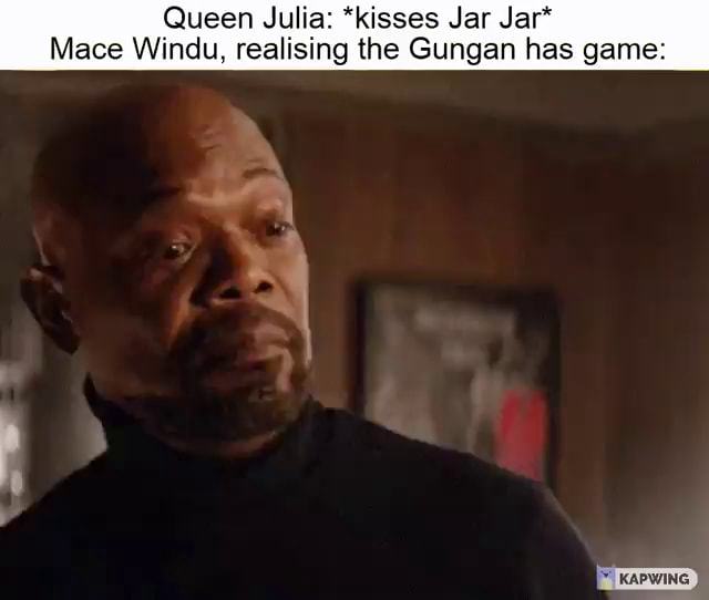 Queen Julia *kisses Jar Jar* Mace Windu, realising the Gungan has game