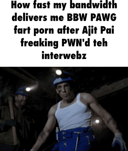 How fast my bandwidt delivers me BBW PAWG fart porn after Ajit Pai