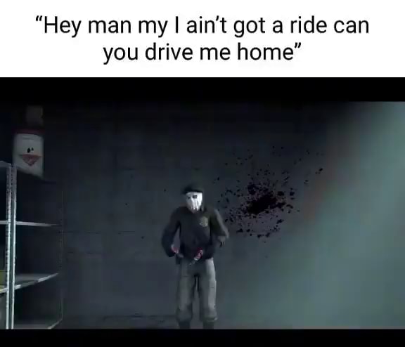 hey-man-my-i-ain-t-got-a-ride-can-you-drive-me-home-ifunny