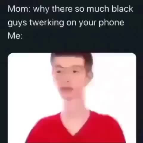 Mom: why there so much black guys twerking on your phone Me - iFunny