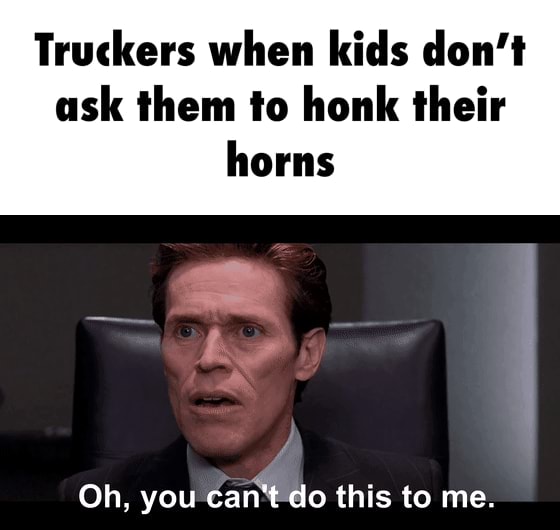 Truckers when kids don't ask them to honk their Oh. vou can'tdo this to