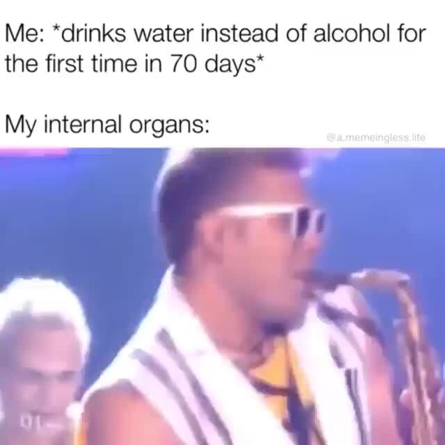 Me *drinks water instead of alcohol for the first time in 70 days* My