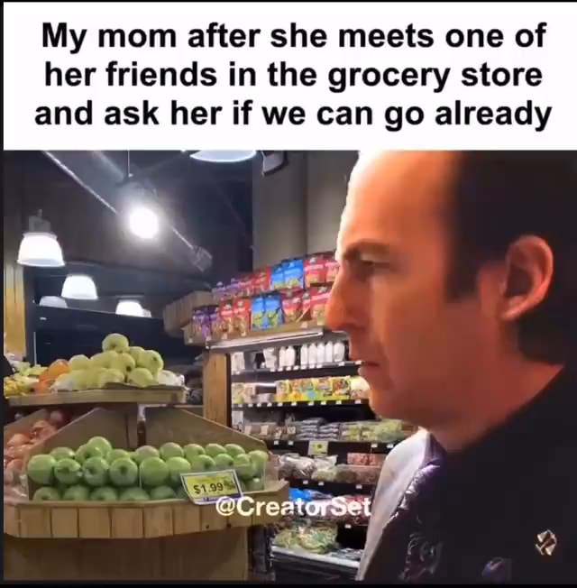 My mom after she meets one of her friends in the grocery store and ask ...