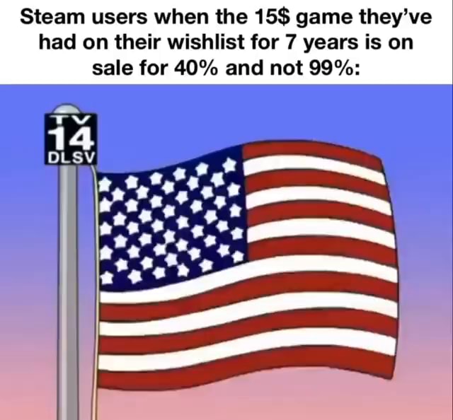 Steam users when the 15$ game they've had on their wishlist for 7 years ...