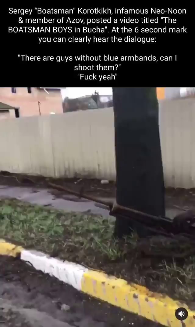 Sergey "Boatsman" Korotkikh, infamous Neo Noon & member of Azov, posted a video titled "The BOATSMAN BOYS in Bucha". At the 6 second mark you can clearly hear the dialogue: "There are guys without blue armbands, can I shoot them?" Fuck yeah" - iFunny