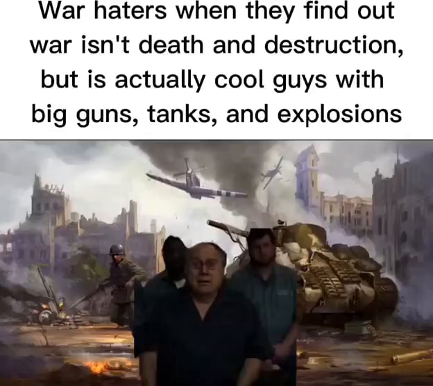 War haters when they find out war isn't death and destruction, but is