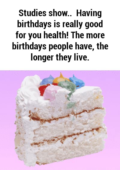 Studies show.. Having birthdays is really good for you health! The more