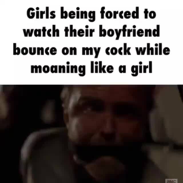 Girls Being Forced To Watch Their Babefriend Bounce On My Cock While Moaning Like A Girl IFunny