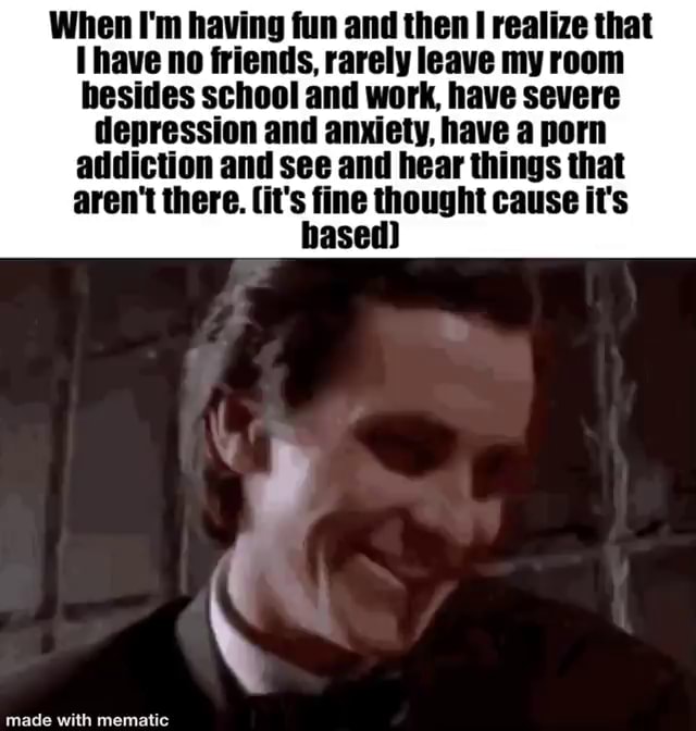 Im A Porn Addict Captions - When I'm having fun and then realize that (have no friends, rarely leave my  room besides school and work have severe depression and anxiety, have a porn  addiction and see and hear