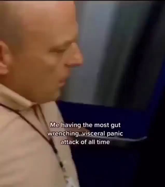 Me having the most gut wrenching .visceral panic ittack of all time
